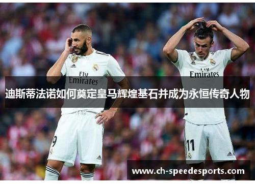 迪斯蒂法诺如何奠定皇马辉煌基石并成为永恒传奇人物