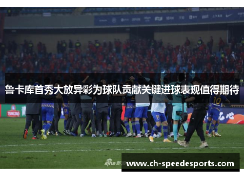 鲁卡库首秀大放异彩为球队贡献关键进球表现值得期待